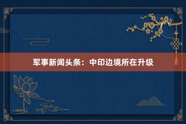 军事新闻头条:中印边境所在升级